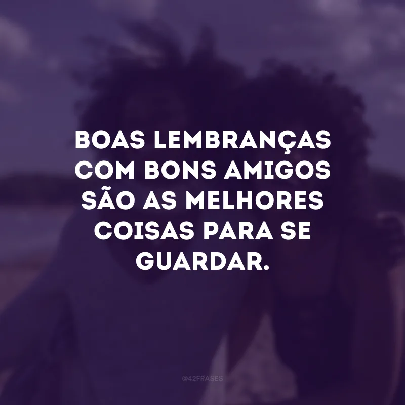 Boas lembranças com bons amigos são as melhores coisas para se guardar.