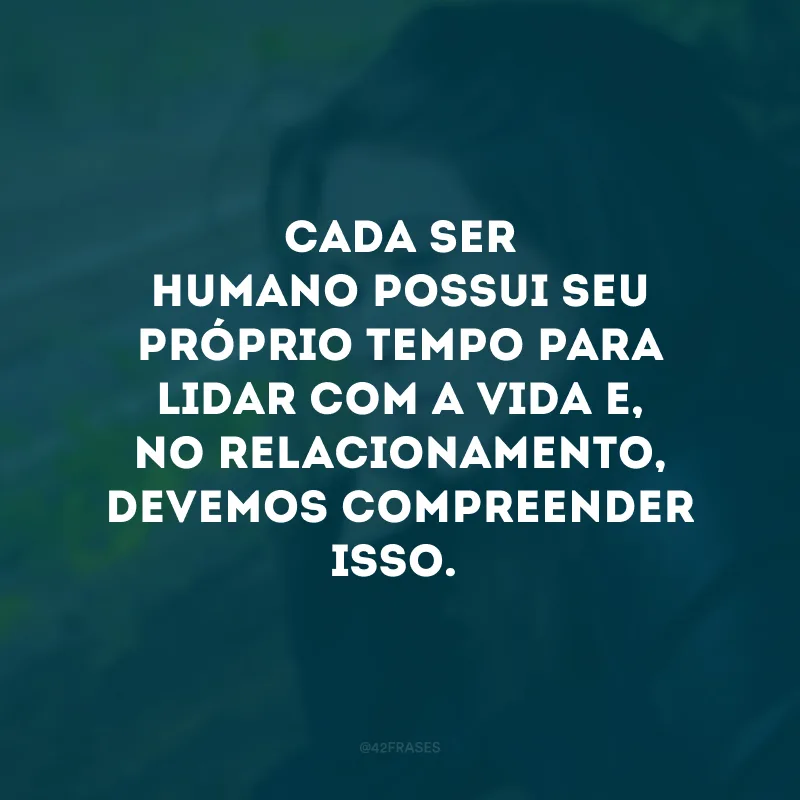 Cada ser humano possui seu próprio tempo para lidar com a vida e, no relacionamento, devemos compreender isso.
