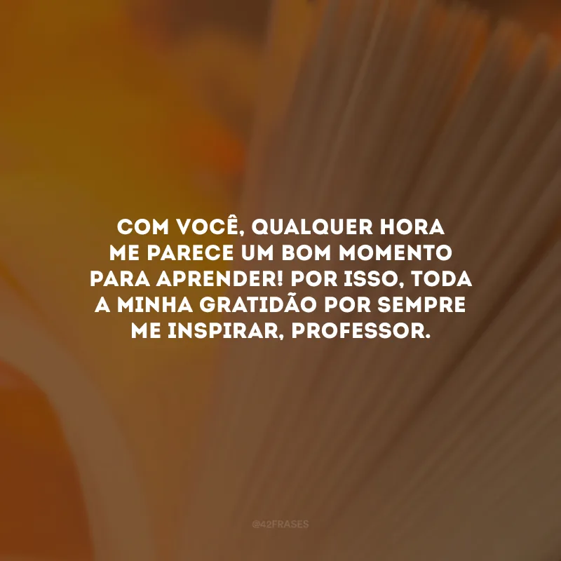 Com você, qualquer hora me parece um bom momento para aprender! Por isso, toda a minha gratidão por sempre me inspirar, professor.