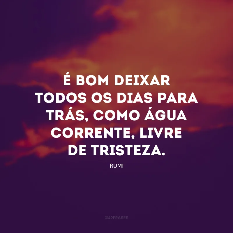 É bom deixar todos os dias para trás, como água corrente, livre de tristeza.