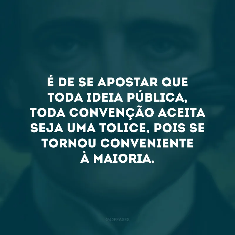 É de se apostar que toda ideia pública, toda convenção aceita seja uma tolice, pois se tornou conveniente à maioria.