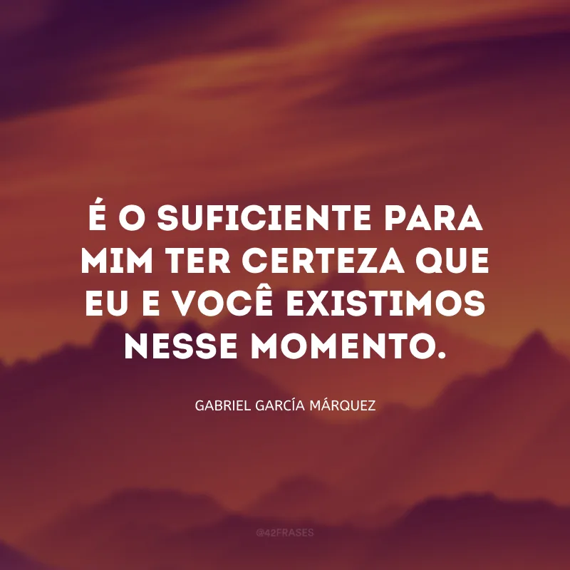 É o suficiente para mim ter certeza que eu e você existimos nesse momento.
