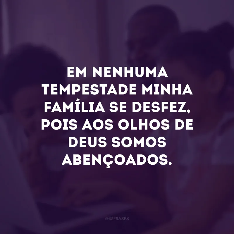 Em nenhuma tempestade minha família se desfez, pois aos olhos de Deus somos abençoados. 