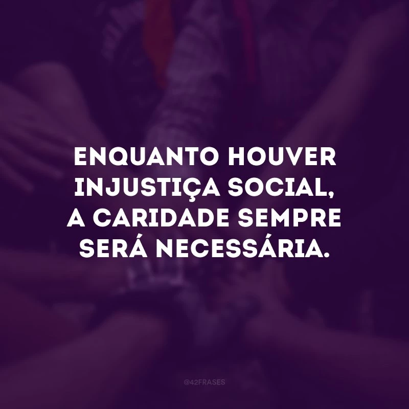 Enquanto houver injustiça social, a caridade sempre será necessária. 