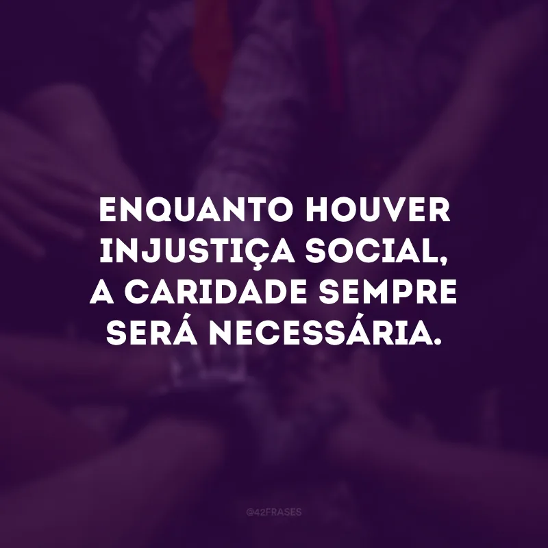 Enquanto houver injustiça social, a caridade sempre será necessária. 