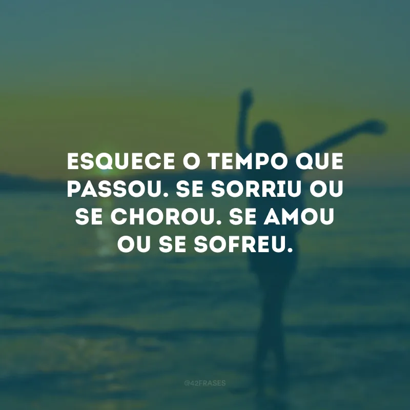 Esquece o tempo que passou. Se sorriu ou se chorou. Se amou ou se sofreu.