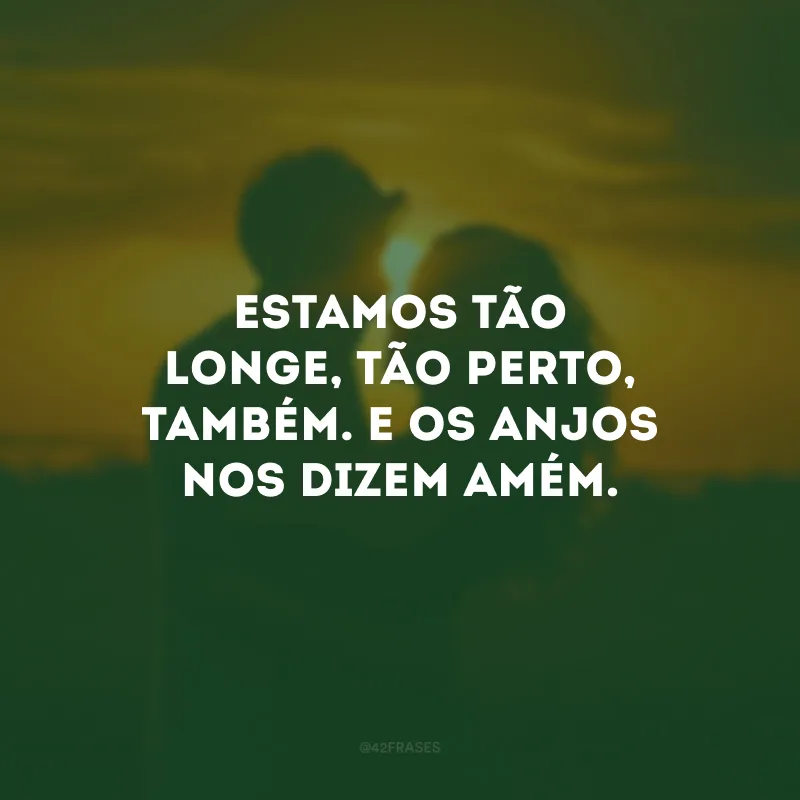 Estamos tão longe, tão perto, também. E os anjos nos dizem amém.