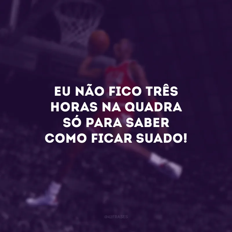 Eu não fico três horas na quadra só para saber como ficar suado!