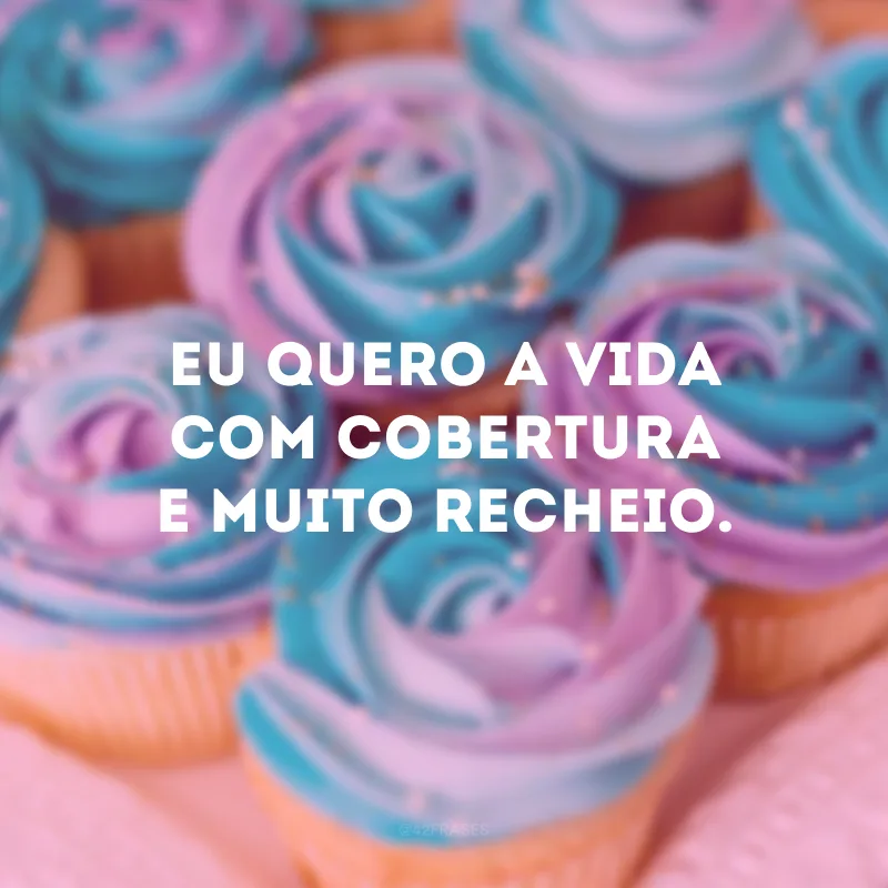 Eu quero a vida com cobertura e muito recheio. 