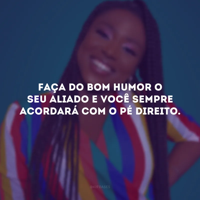 Faça do bom humor o seu aliado e você sempre acordará com o pé direito. 