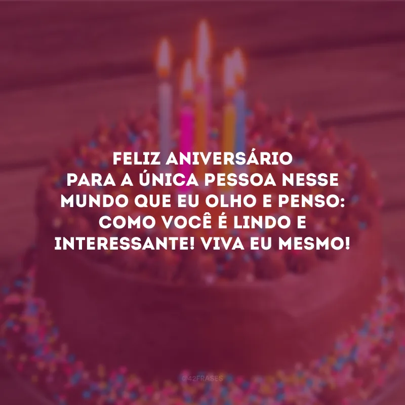 Feliz aniversário para a única pessoa nesse mundo que eu olho e penso: como você é lindo e interessante! Viva eu mesmo!