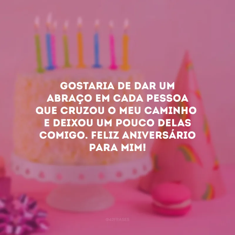 Gostaria de dar um abraço em cada pessoa que cruzou o meu caminho e deixou um pouco delas comigo. Feliz aniversário para mim!