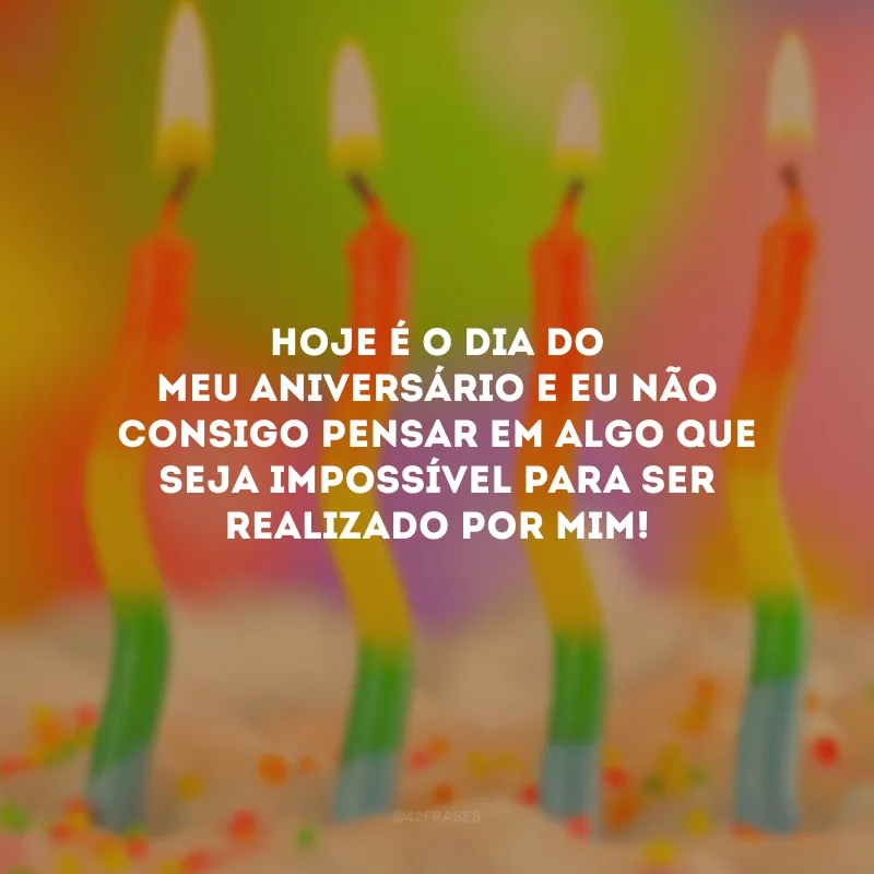 Hoje é o dia do meu aniversário e eu não consigo pensar em algo que seja impossível para ser realizado por mim!