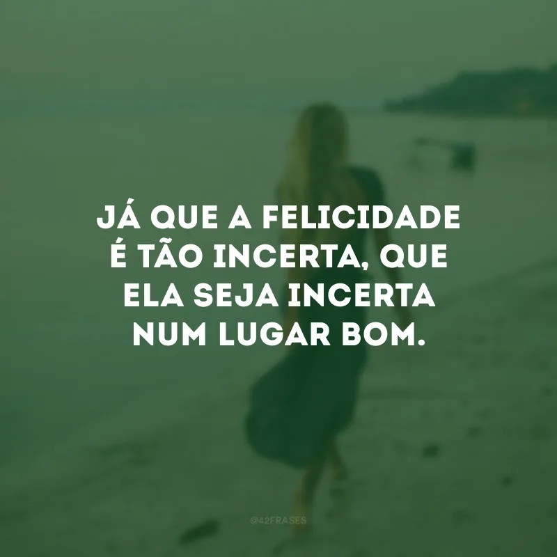 Já que a felicidade é tão incerta, que ela seja incerta num lugar bom.