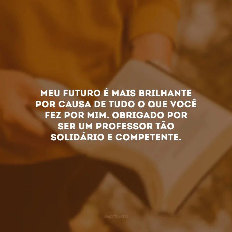Meu futuro é mais brilhante por causa de tudo o que você fez por mim. Obrigado por ser um professor tão solidário e competente.