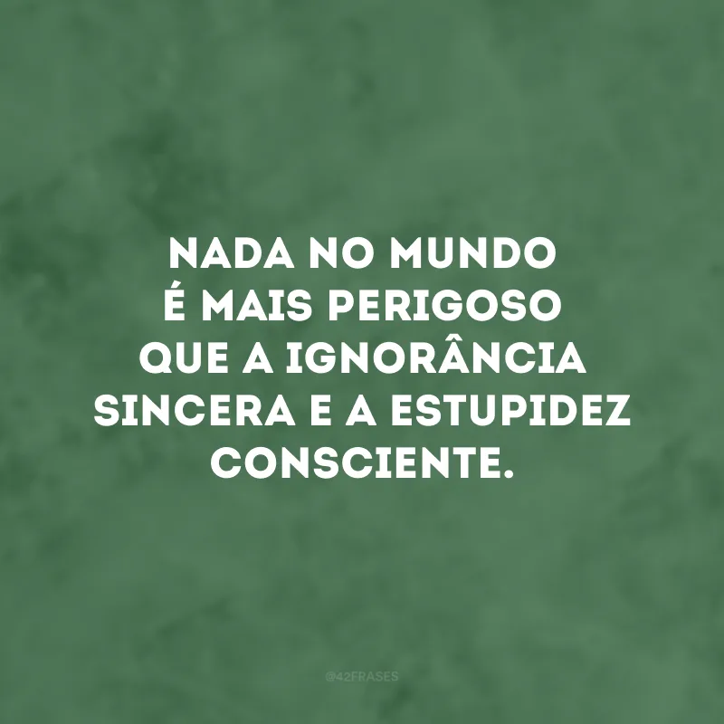 Nada no mundo é mais perigoso que a ignorância sincera e a estupidez consciente.