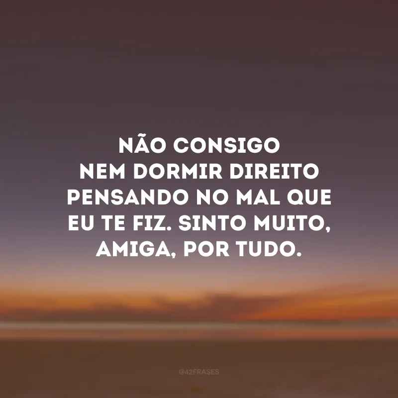 Não consigo nem dormir direito pensando no mal que eu te fiz. Sinto muito, amiga, por tudo.