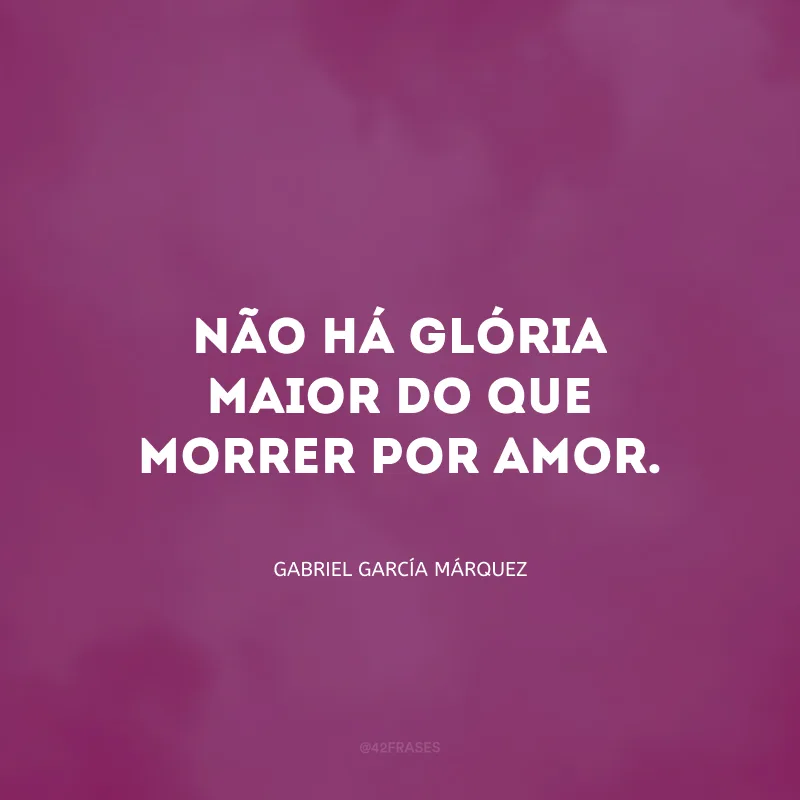 Não há glória maior do que morrer por amor.
