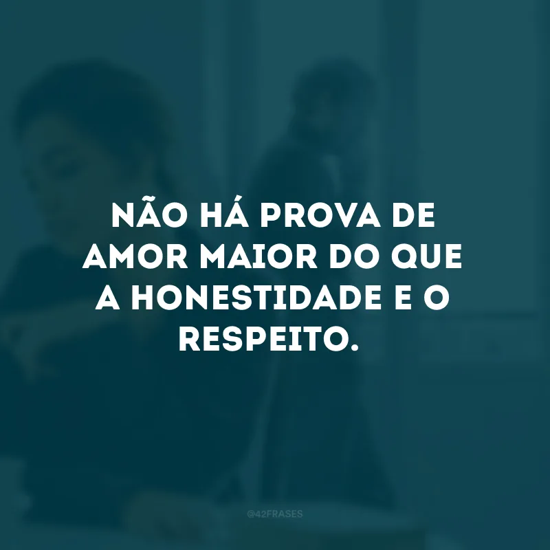 Não há prova de amor maior do que a honestidade e o respeito.
