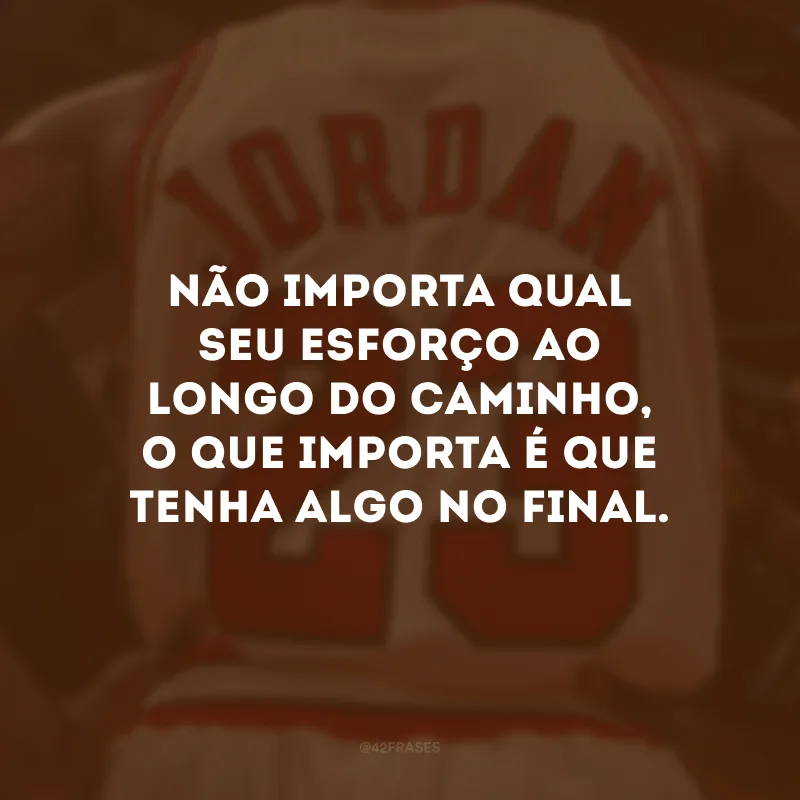 Não importa qual seu esforço ao longo do caminho, o que importa é que tenha algo no final.