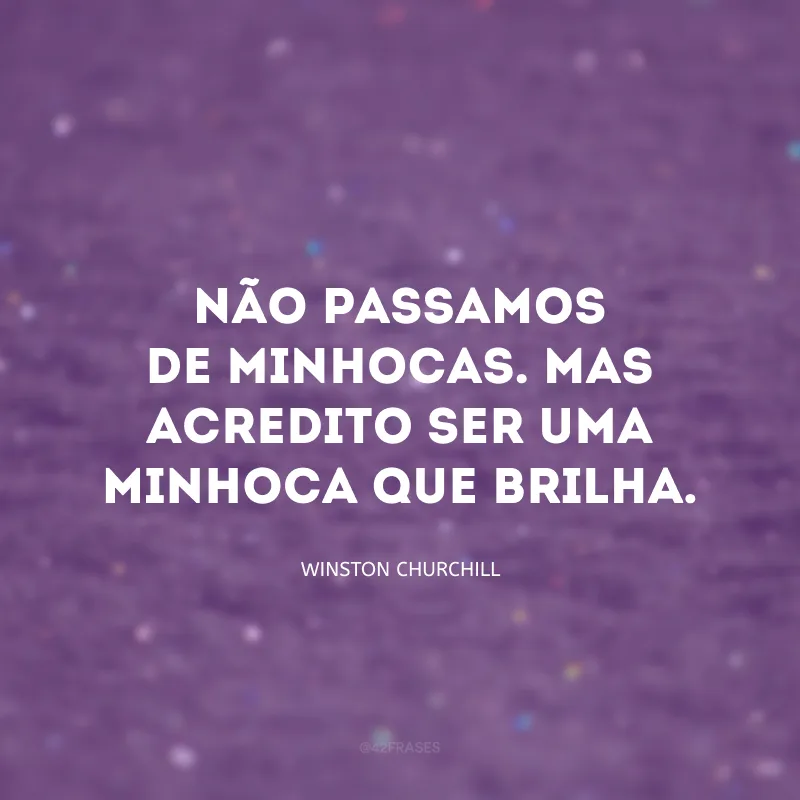 Não passamos de minhocas. Mas acredito ser uma minhoca que brilha.