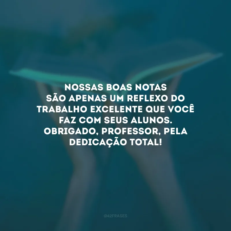 Nossas boas notas são apenas um reflexo do trabalho excelente que você faz com seus alunos. Obrigado, professor, pela dedicação total!