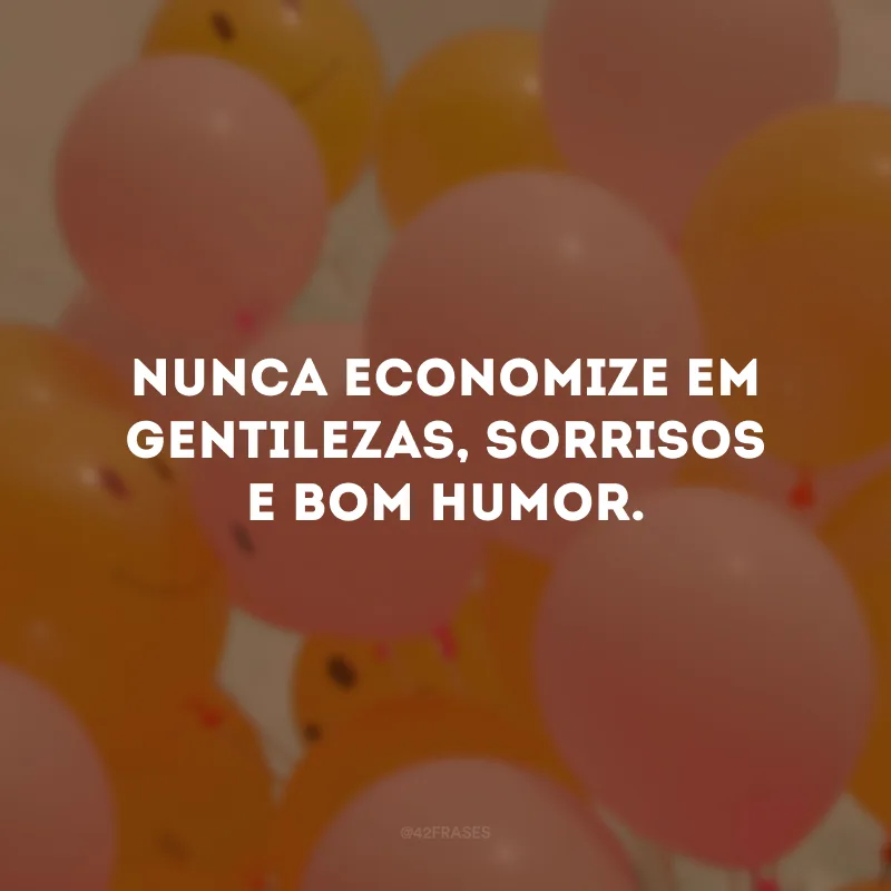 Nunca economize em gentilezas, sorrisos e bom humor. 