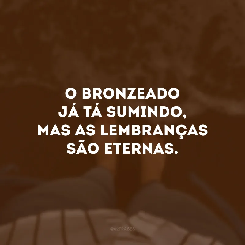O bronzeado já tá sumindo, mas as lembranças são eternas. 