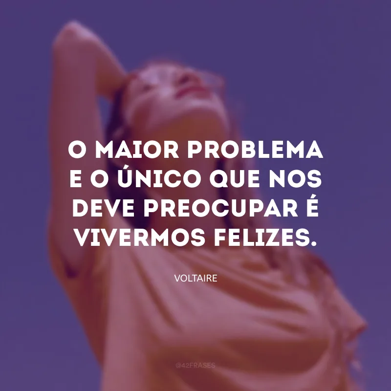 O maior problema e o único que nos deve preocupar é vivermos felizes.