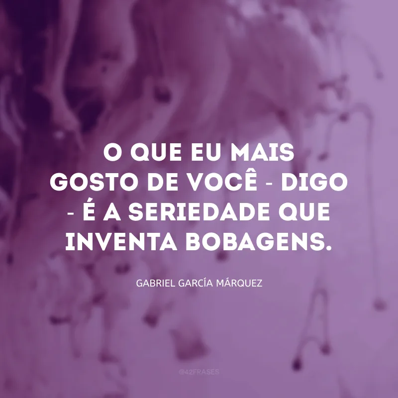 O que eu mais gosto de você - digo - é a seriedade que inventa bobagens.
