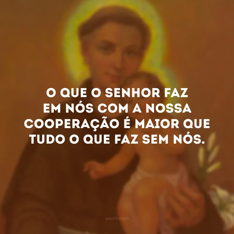 O que o Senhor faz em nós com a nossa cooperação é maior que tudo o que faz sem nós.
