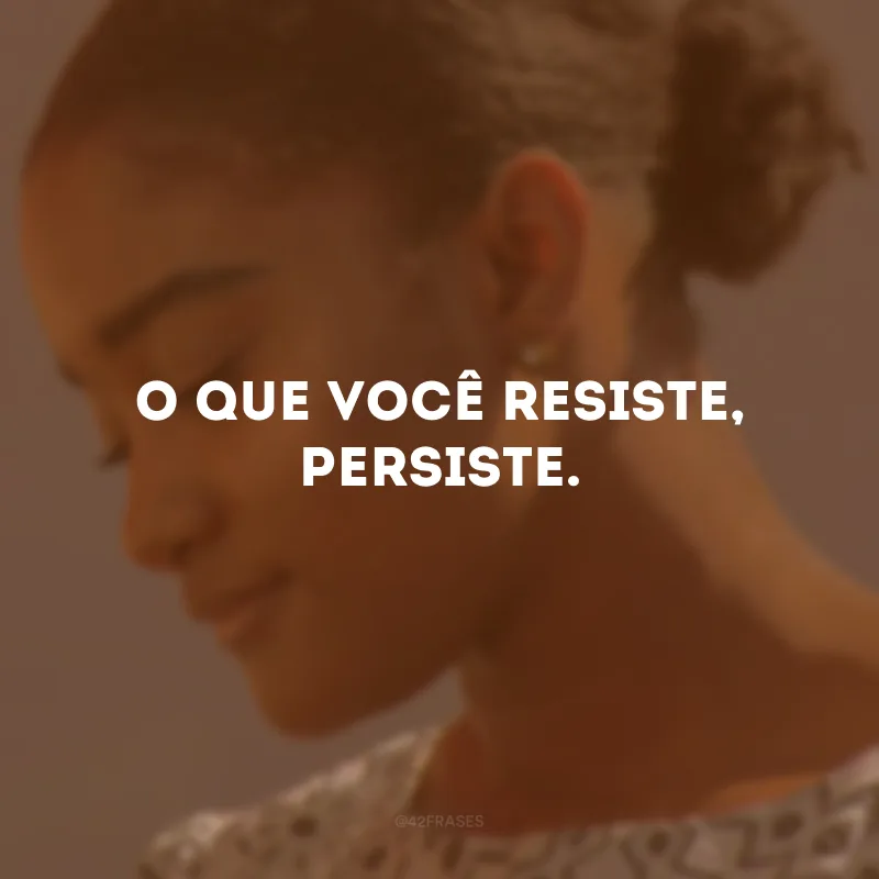 O que você resiste, persiste.