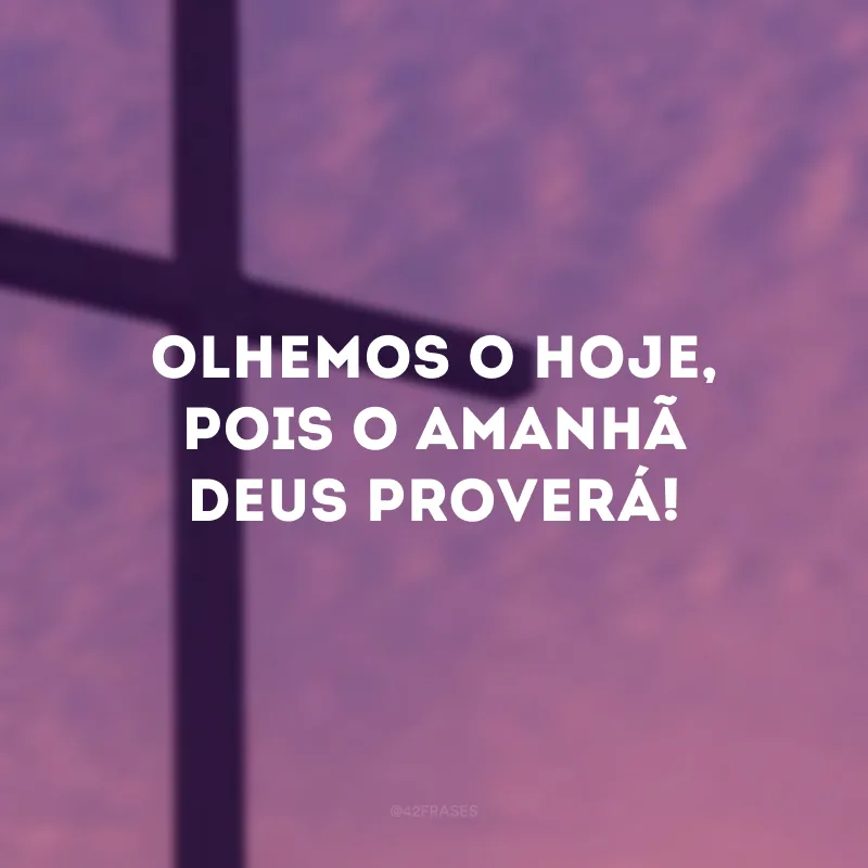 Olhemos o hoje, pois o amanhã Deus proverá! 