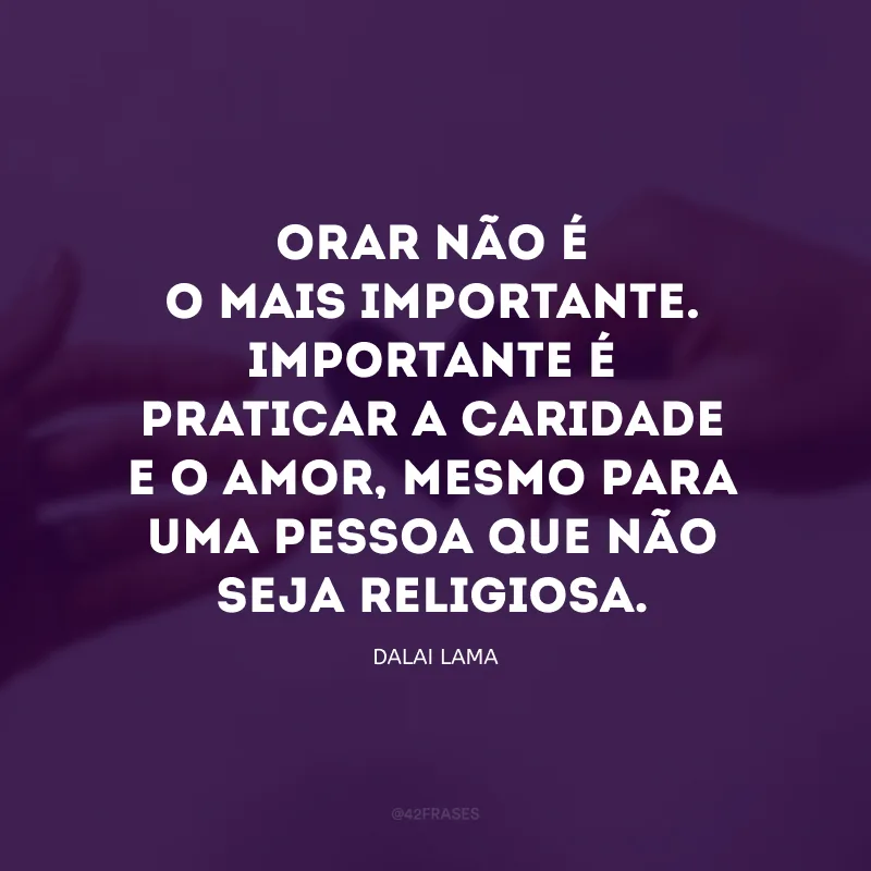 Orar não é o mais importante. Importante é praticar a caridade e o amor, mesmo para uma pessoa que não seja religiosa.