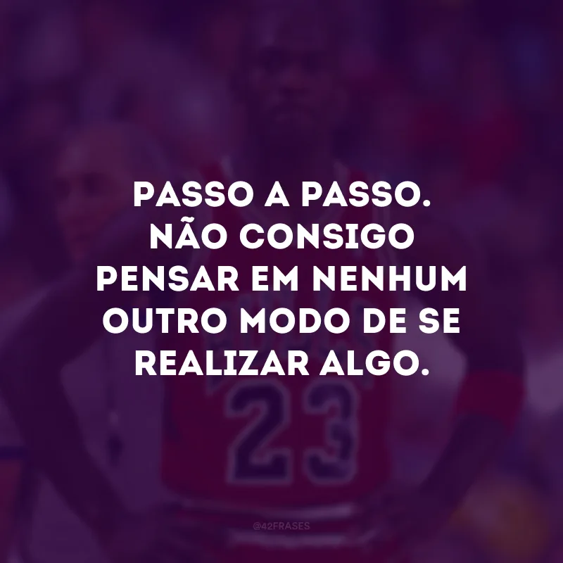 Passo a passo. Não consigo pensar em nenhum outro modo de se realizar algo.
