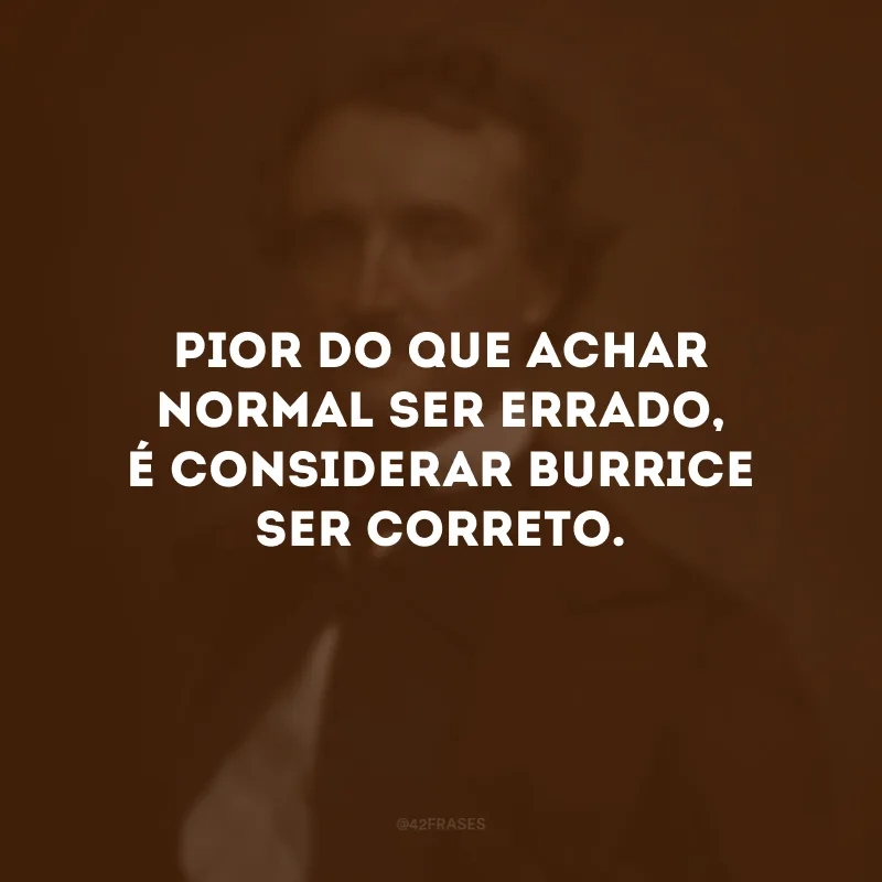 Pior do que achar normal ser errado, é considerar burrice ser correto.
