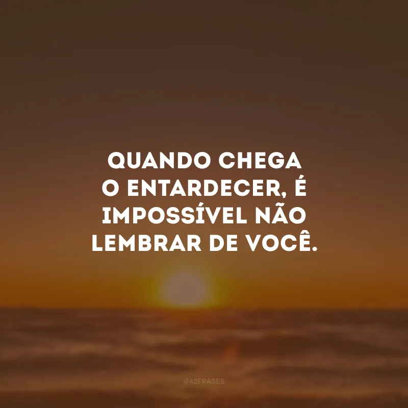 Quando chega o entardecer, é impossível não lembrar de você.