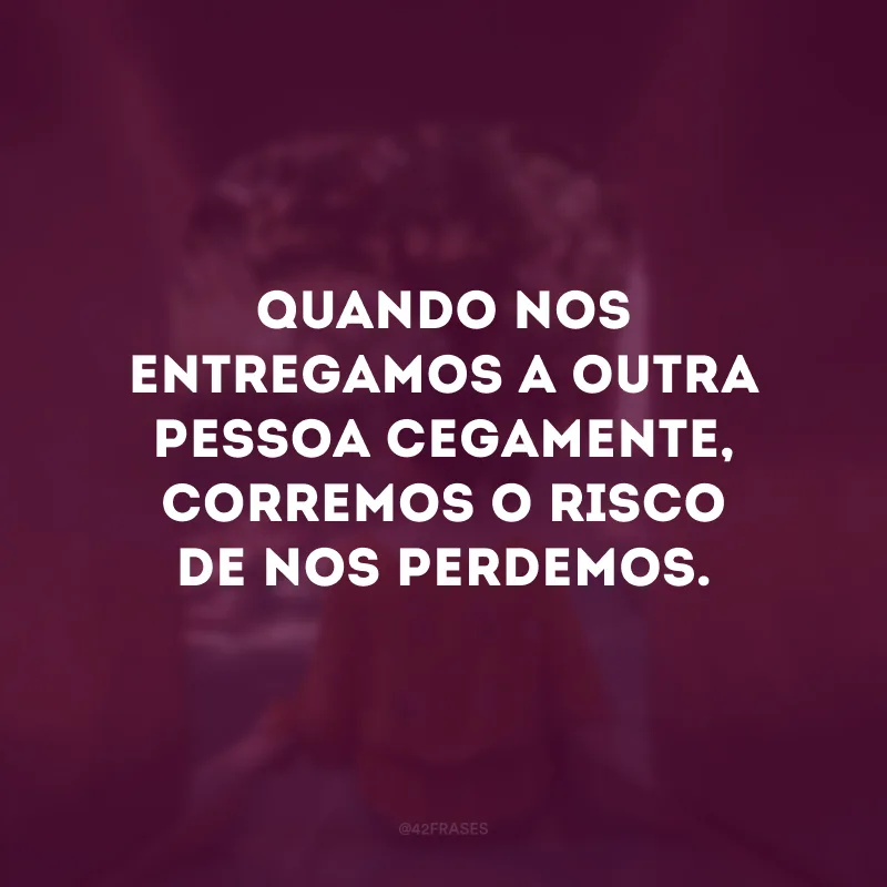 Quando nos entregamos a outra pessoa cegamente, corremos o risco de nos perdemos.
