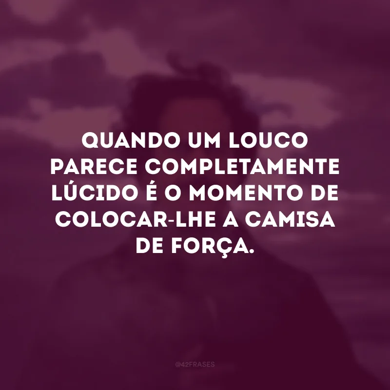 Quando um louco parece completamente lúcido é o momento de colocar-lhe a camisa de força.