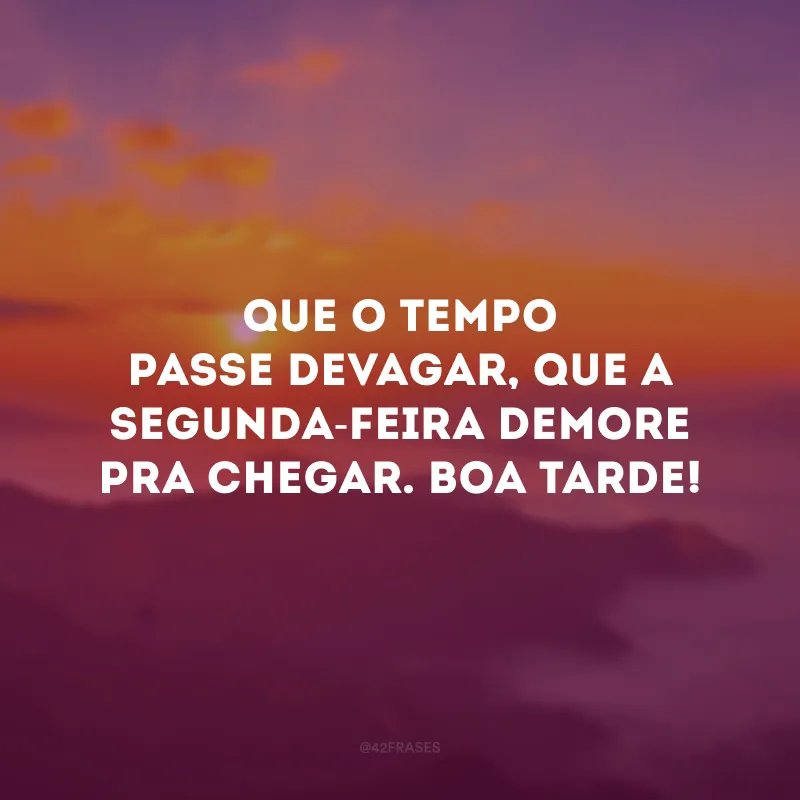 Que o tempo passe devagar, que a segunda-feira demore pra chegar. Boa tarde!