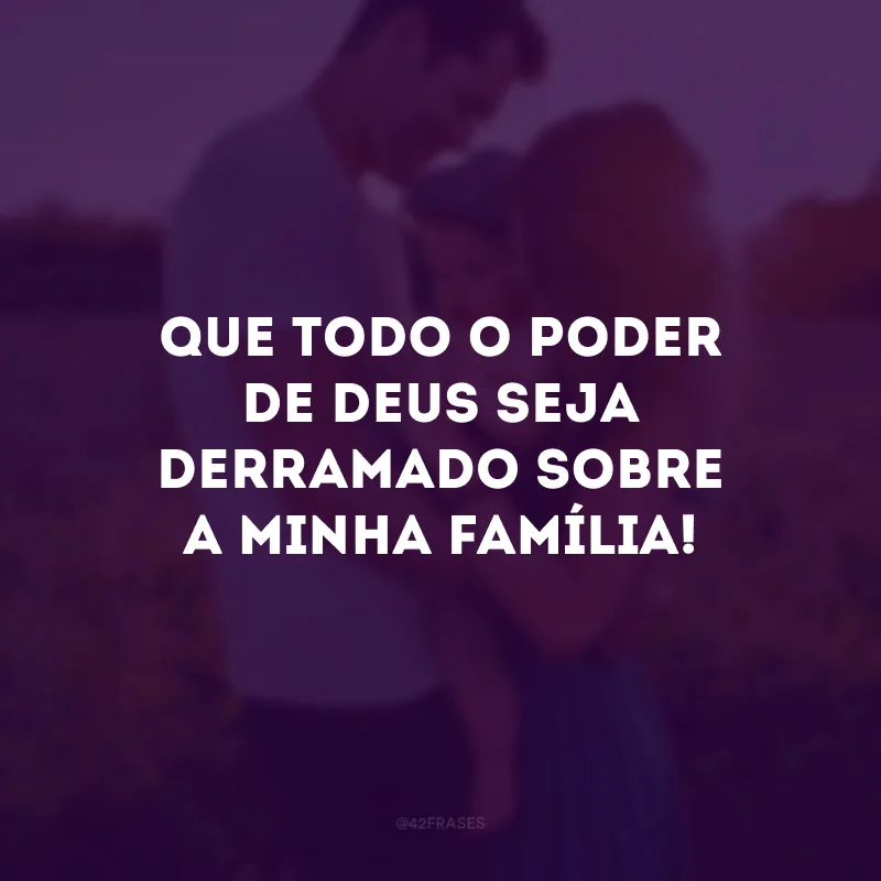 Que todo o poder de Deus seja derramado sobre a minha família! 