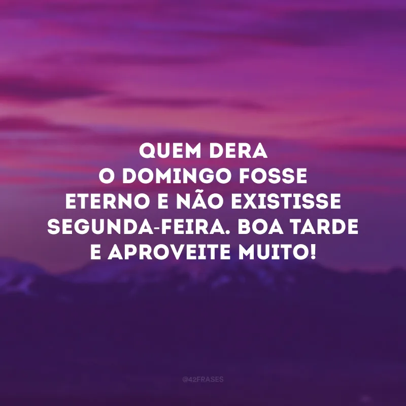 Quem dera o domingo fosse eterno e não existisse segunda-feira. Boa tarde e aproveite muito!
