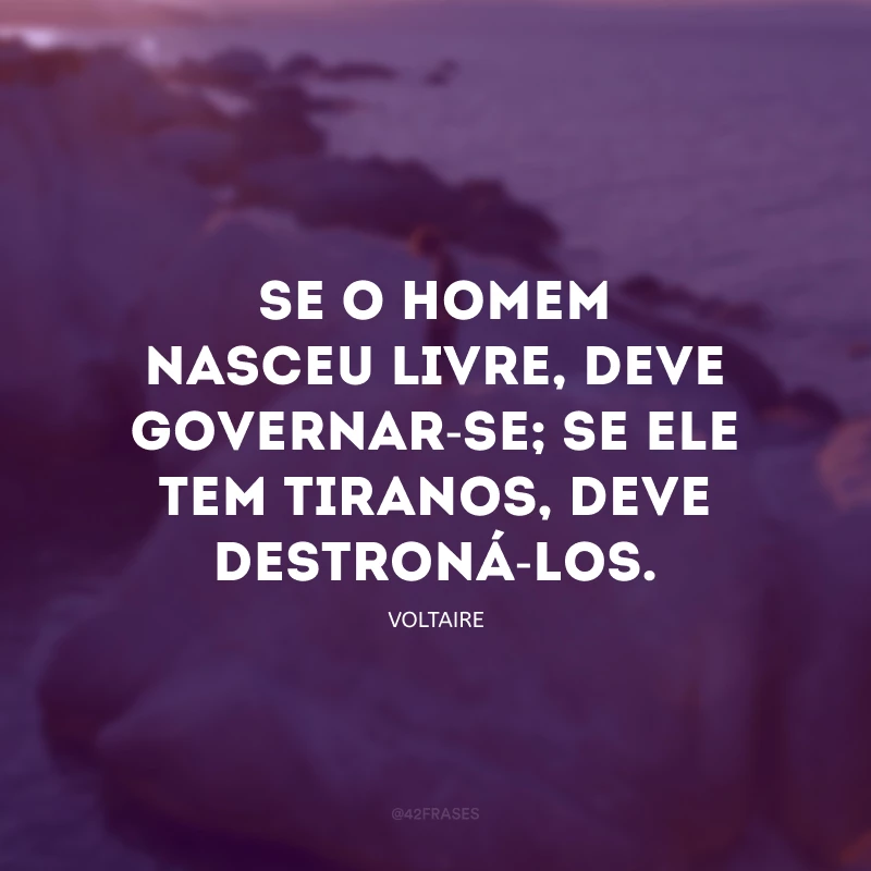 Se o homem nasceu livre, deve governar-se; se ele tem tiranos, deve destroná-los.