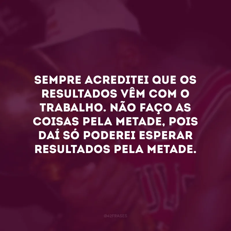 Sempre acreditei que os resultados vêm com o trabalho. Não faço as coisas pela metade, pois daí só poderei esperar resultados pela metade.