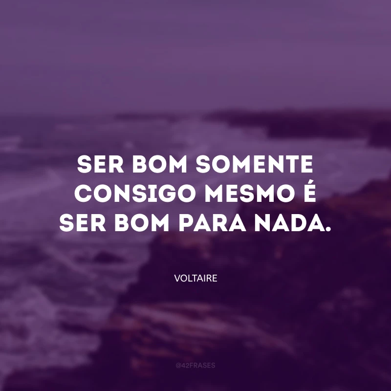 Ser bom somente consigo mesmo é ser bom para nada.
