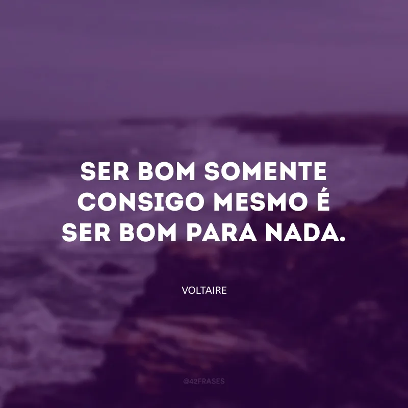 Ser bom somente consigo mesmo é ser bom para nada.