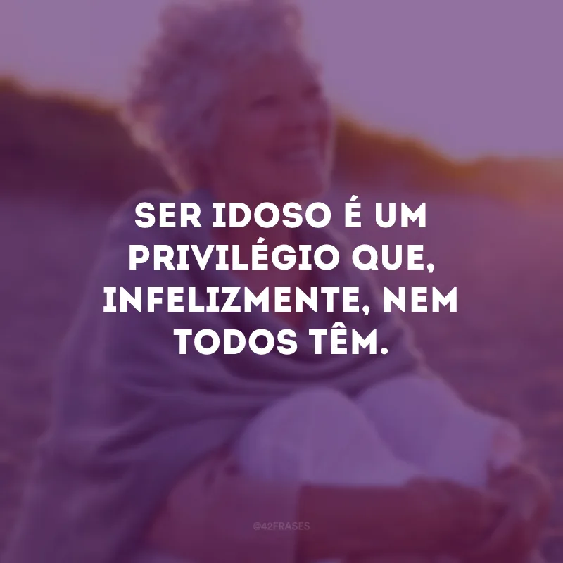 Ser idoso é um privilégio que, infelizmente, nem todos têm.