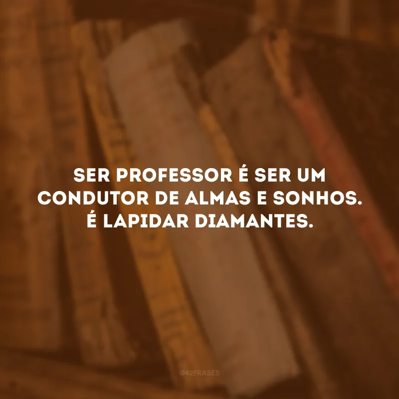 Ser professor é ser um condutor de almas e sonhos. É lapidar diamantes.
