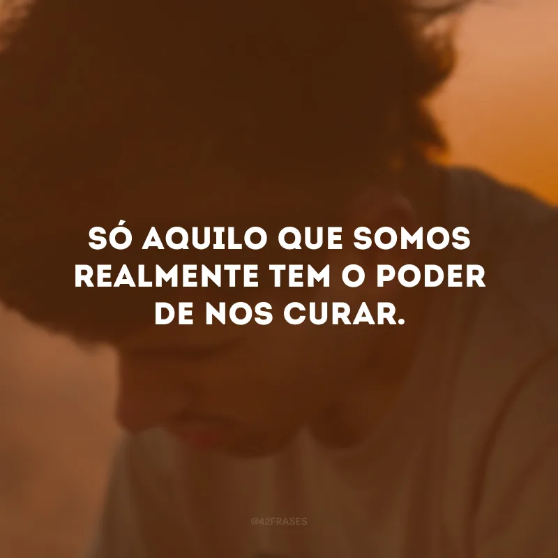 Só aquilo que somos realmente tem o poder de nos curar.
