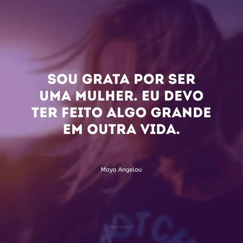 Sou grata por ser uma mulher. Eu devo ter feito algo grande em outra vida.